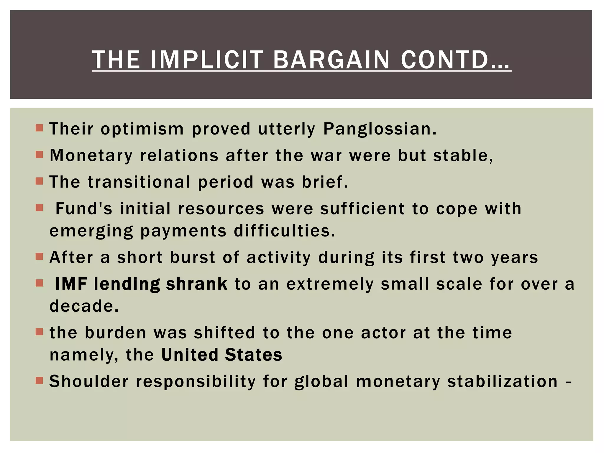  Their optimism proved utterly Panglossian.
 Monetary relations after the war were but stable,
 The transitional period was brief.
 Fund's initial resources were sufficient to cope with
emerging payments difficulties.
 After a short burst of activity during its first two years
 IMF lending shrank to an extremely small scale for over a
decade.
 the burden was shifted to the one actor at the time
namely, the United States
 Shoulder responsibility for global monetary stabilization -
THE IMPLICIT BARGAIN CONTD…
 