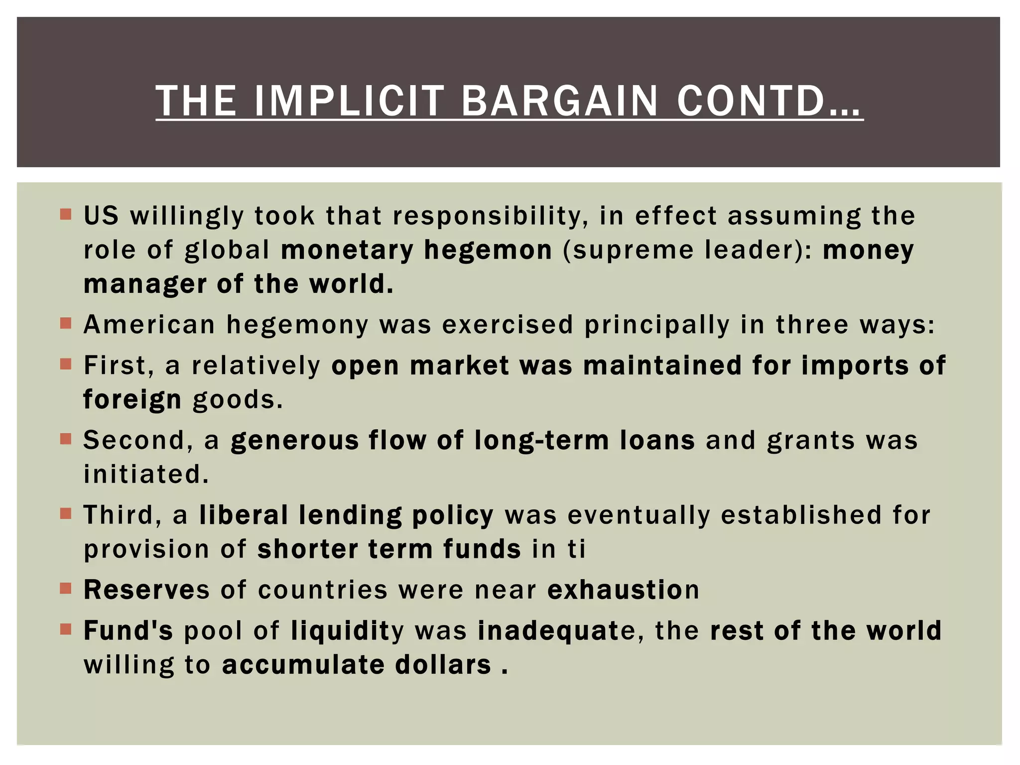  US willingly took that responsibility, in effect assuming the
role of global monetary hegemon (supreme leader): money
manager of the world.
 American hegemony was exercised principally in three ways:
 First, a relatively open market was maintained for imports of
foreign goods.
 Second, a generous flow of long-term loans and grants was
initiated.
 Third, a liberal lending policy was eventually established for
provision of shorter term funds in ti
 Reserves of countries were near exhaustion
 Fund's pool of liquidity was inadequate, the rest of the world
willing to accumulate dollars .
THE IMPLICIT BARGAIN CONTD…
 
