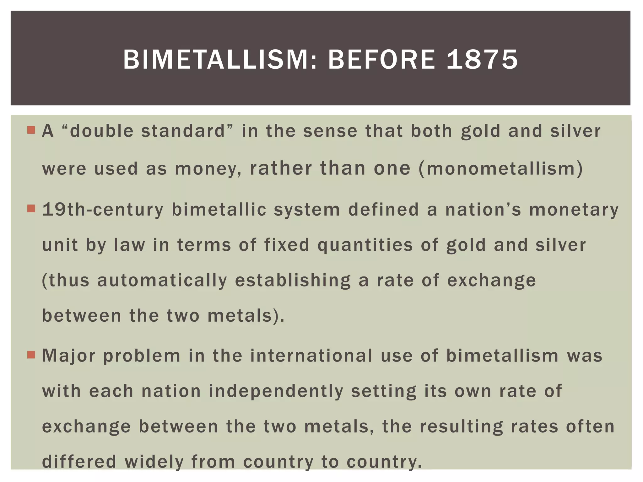  A “double standard” in the sense that both gold and silver
were used as money, rather than one (monometallism)
 19th-century bimetallic system defined a nation’s monetary
unit by law in terms of fixed quantities of gold and silver
(thus automatically establishing a rate of exchange
between the two metals).
 Major problem in the international use of bimetallism was
with each nation independently setting its own rate of
exchange between the two metals, the resulting rates often
differed widely from country to country.
BIMETALLISM: BEFORE 1875
 