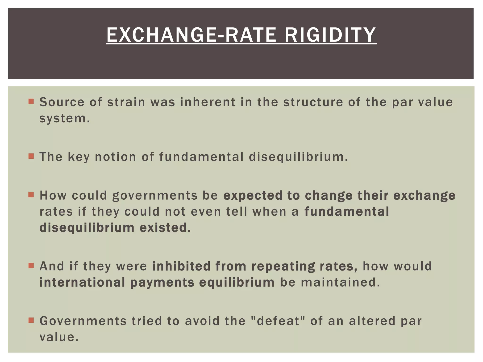  Source of strain was inherent in the structure of the par value
system.
 The key notion of fundamental disequilibrium.
 How could governments be expected to change their exchange
rates if they could not even tell when a fundamental
disequilibrium existed.
 And if they were inhibited from repeating rates, how would
international payments equilibrium be maintained.
 Governments tried to avoid the "defeat" of an altered par
value.
EXCHANGE-RATE RIGIDITY
 