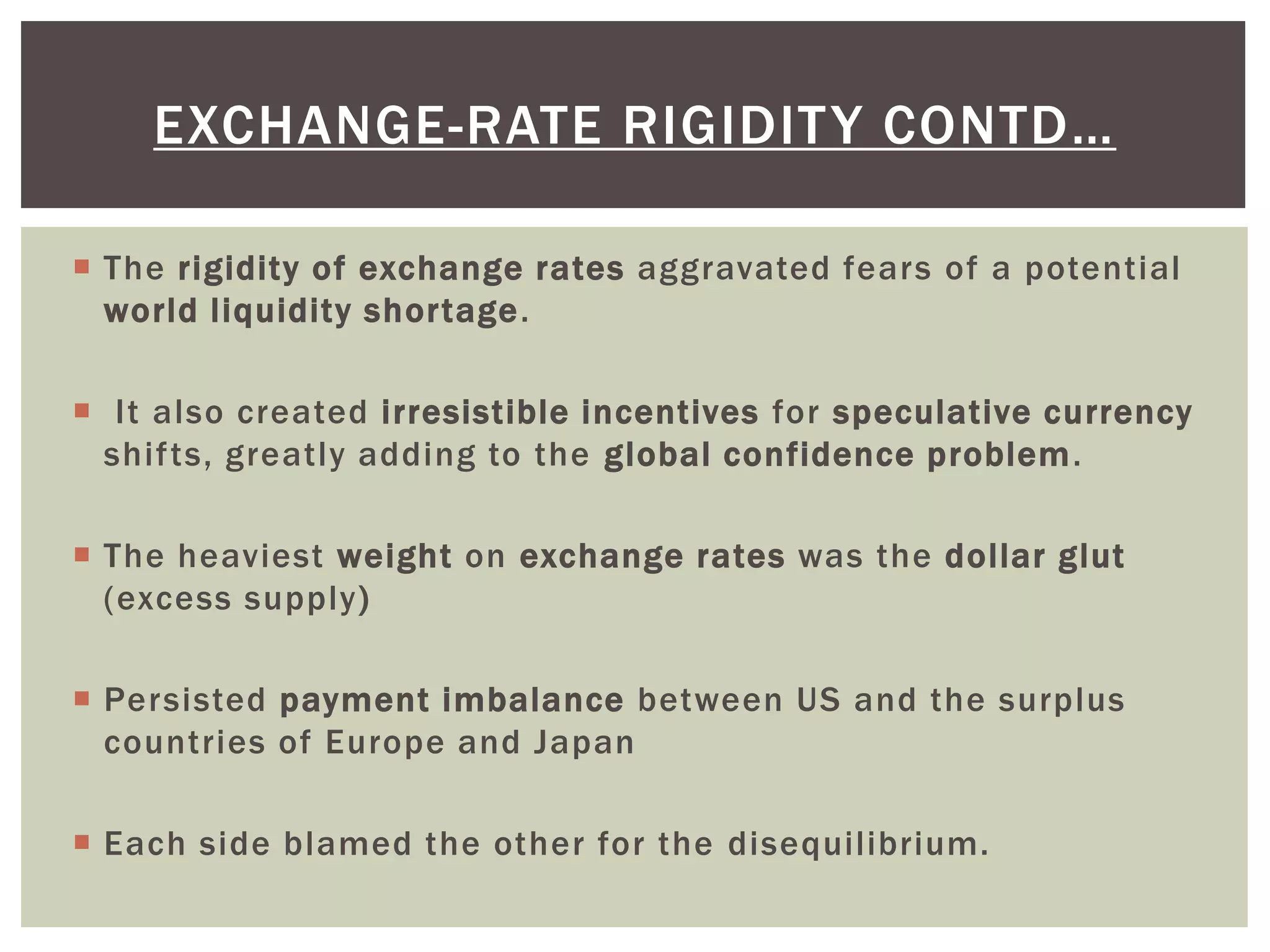  The rigidity of exchange rates aggravated fears of a potential
world liquidity shortage.
 It also created irresistible incentives for speculative currency
shifts, greatly adding to the global confidence problem.
 The heaviest weight on exchange rates was the dollar glut
(excess supply)
 Persisted payment imbalance between US and the surplus
countries of Europe and Japan
 Each side blamed the other for the disequilibrium.
EXCHANGE-RATE RIGIDITY CONTD…
 