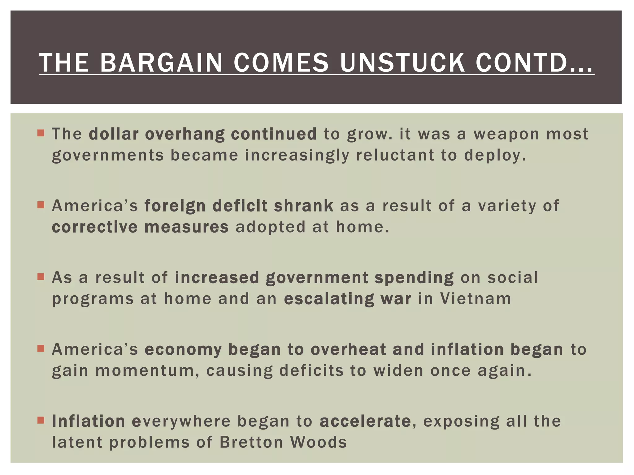  The dollar overhang continued to grow. it was a weapon most
governments became increasingly reluctant to deploy.
 America’s foreign deficit shrank as a result of a variety of
corrective measures adopted at home.
 As a result of increased government spending on social
programs at home and an escalating war in Vietnam
 America’s economy began to overheat and inflation began to
gain momentum, causing deficits to widen once again.
 Inflation everywhere began to accelerate, exposing all the
latent problems of Bretton Woods
THE BARGAIN COMES UNSTUCK CONTD...
 