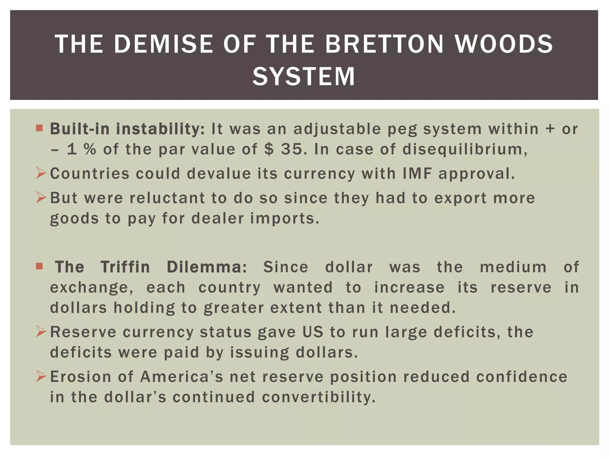  Built-in instability: It was an adjustable peg system within + or
– 1 % of the par value of $ 35. In case of disequilibrium,
Countries could devalue its currency with IMF approval.
But were reluctant to do so since they had to export more
goods to pay for dealer imports.
 The Triffin Dilemma: Since dollar was the medium of
exchange, each country wanted to increase its reserve in
dollars holding to greater extent than it needed.
Reserve currency status gave US to run large deficits, the
deficits were paid by issuing dollars.
Erosion of America’s net reserve position reduced confidence
in the dollar’s continued convertibility.
THE DEMISE OF THE BRETTON WOODS
SYSTEM
 