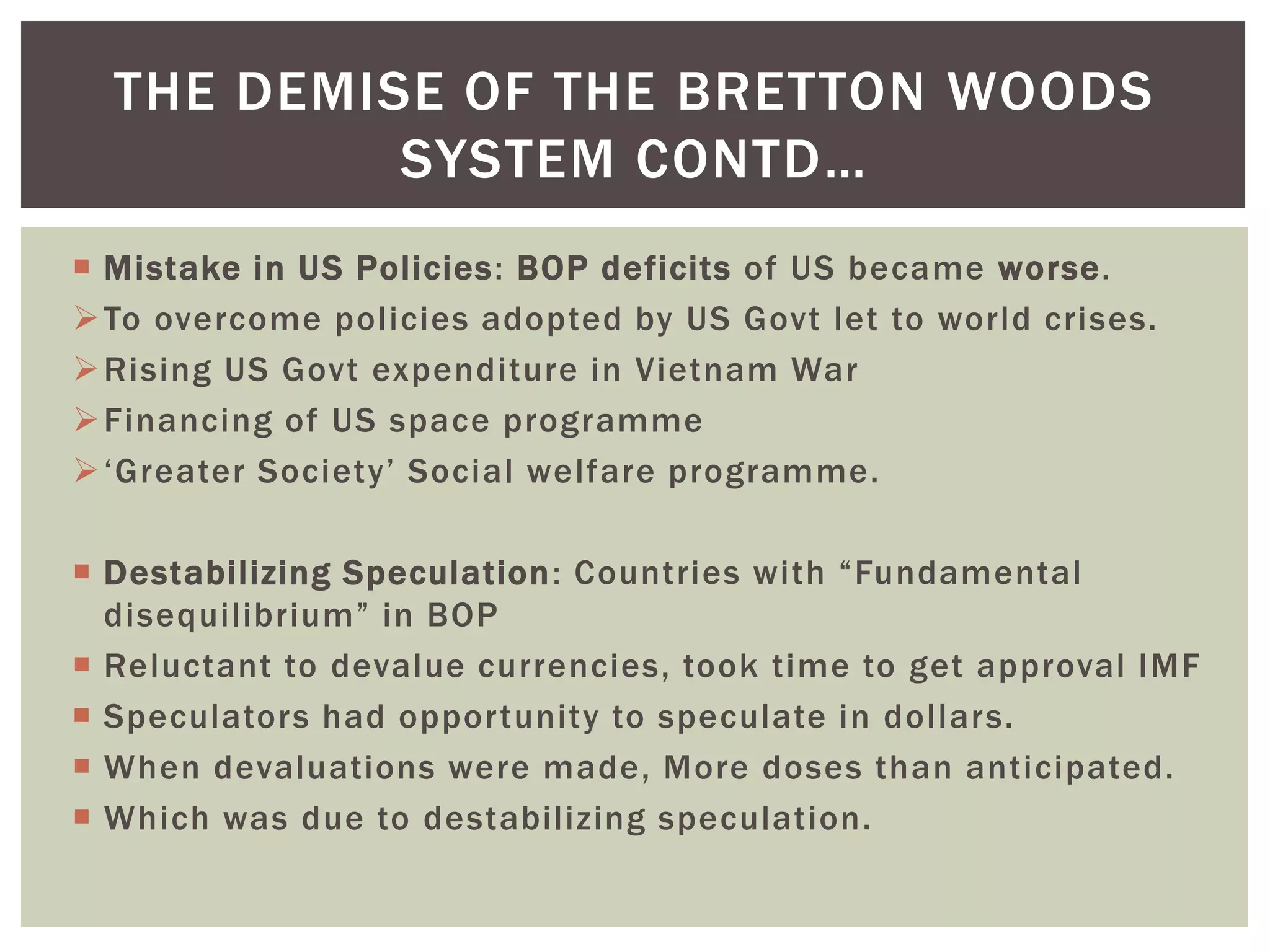  Mistake in US Policies: BOP deficits of US became worse.
To overcome policies adopted by US Govt let to world crises.
Rising US Govt expenditure in Vietnam War
Financing of US space programme
‘Greater Society’ Social welfare programme.
 Destabilizing Speculation: Countries with “Fundamental
disequilibrium” in BOP
 Reluctant to devalue currencies, took time to get approval IMF
 Speculators had opportunity to speculate in dollars.
 When devaluations were made, More doses than anticipated.
 Which was due to destabilizing speculation.
THE DEMISE OF THE BRETTON WOODS
SYSTEM CONTD…
 