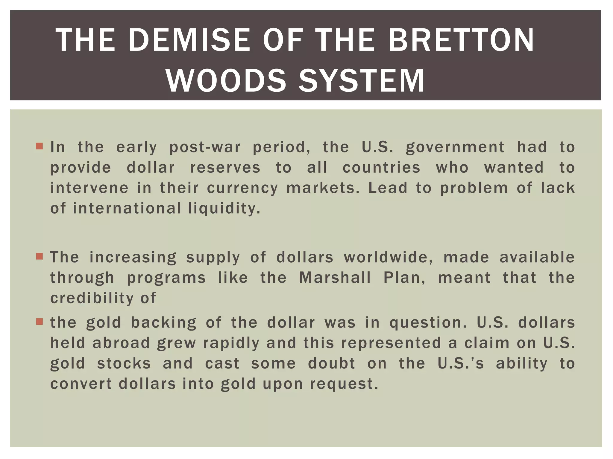  In the early post-war period, the U.S. government had to
provide dollar reserves to all countries who wanted to
intervene in their currency markets. Lead to problem of lack
of international liquidity.
 The increasing supply of dollars worldwide, made available
through programs like the Marshall Plan, meant that the
credibility of
 the gold backing of the dollar was in question. U.S. dollars
held abroad grew rapidly and this represented a claim on U.S.
gold stocks and cast some doubt on the U.S.’s ability to
convert dollars into gold upon request.
THE DEMISE OF THE BRETTON
WOODS SYSTEM
 