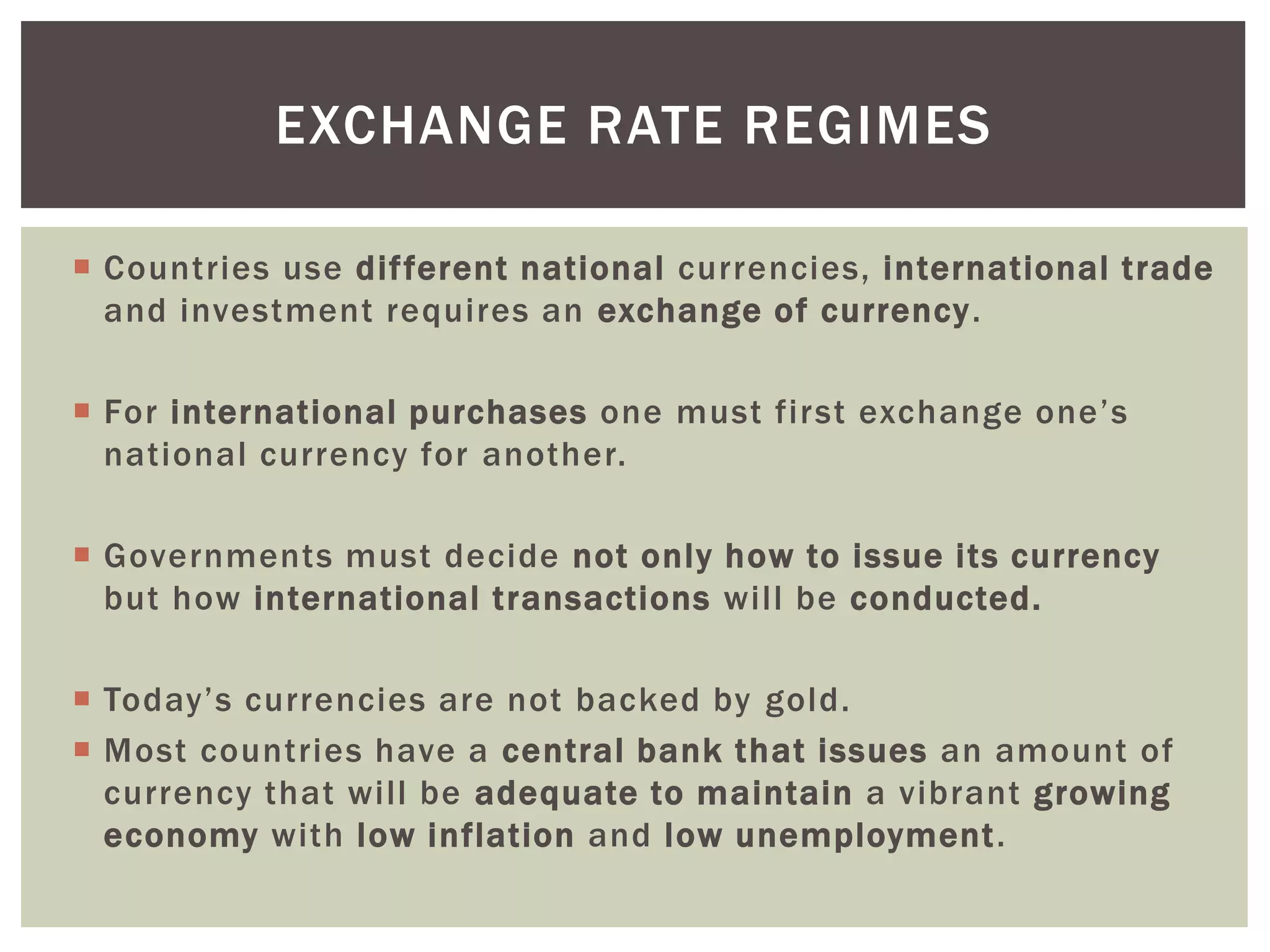  Countries use different national currencies, international trade
and investment requires an exchange of currency.
 For international purchases one must first exchange one’s
national currency for another.
 Governments must decide not only how to issue its currency
but how international transactions will be conducted.
 Today’s currencies are not backed by gold.
 Most countries have a central bank that issues an amount of
currency that will be adequate to maintain a vibrant growing
economy with low inflation and low unemployment.
EXCHANGE RATE REGIMES
 