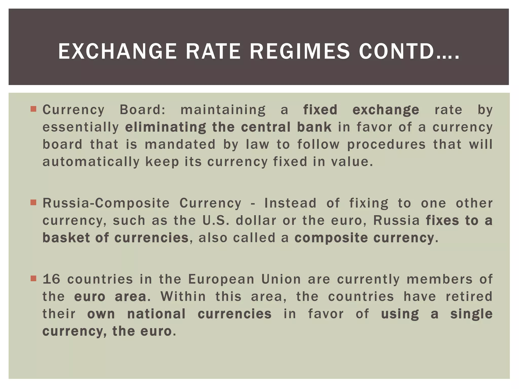  Currency Board: maintaining a fixed exchange rate by
essentially eliminating the central bank in favor of a currency
board that is mandated by law to follow procedures that will
automatically keep its currency fixed in value.
 Russia-Composite Currency - Instead of fixing to one other
currency, such as the U.S. dollar or the euro, Russia fixes to a
basket of currencies, also called a composite currency.
 16 countries in the European Union are currently members of
the euro area. Within this area, the countries have retired
their own national currencies in favor of using a single
currency, the euro.
EXCHANGE RATE REGIMES CONTD….
 