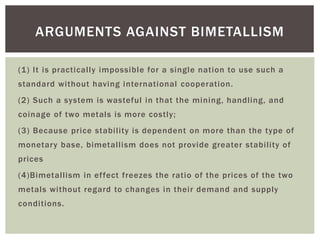 (1) It is practically impossible for a single nation to use such a
standard without having international cooperation.
(2) Such a system is wasteful in that the mining, handling, and
coinage of two metals is more costly;
(3) Because price stability is dependent on more than the type of
monetary base, bimetallism does not provide greater stability of
prices
(4)Bimetallism in effect freezes the ratio of the prices of the two
metals without regard to changes in their demand and supply
conditions.
ARGUMENTS AGAINST BIMETALLISM
 