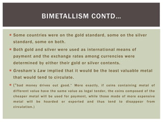  Some countries were on the gold standard, some on the silver
standard, some on both.
 Both gold and silver were used as international means of
payment and the exchange rates among currencies were
determined by either their gold or silver contents.
 Gresham’s Law implied that it would be the least valuable metal
that would tend to circulate.
 (“bad money drives out good.” More exactly, if coins containing metal of
different value have the same value as legal tender, the coins composed of the
cheaper metal will be used for payment, while those made of more expensive
metal will be hoarded or exported and thus tend to disappear from
circulation.)
BIMETALLISM CONTD…
 