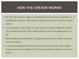  Of the two metals, gold is considered to be more valuable. In a
bimetallic system, the value of gold and silver is tied to each
other.
 For example, the value of one ounce of gold might be worth
15 ounces of silver. The value ratio of the two would be 1 to
15.
 Governments would then use gold and silver to mint coins to
use as money.
 If the government decided to print paper money, that paper
money could be traded in for the equivalent value of silver or
gold.
HOW THE SYSTEM WORKS
 