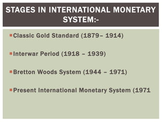 Classic Gold Standard (1879– 1914)
Interwar Period (1918 – 1939)
Bretton Woods System (1944 – 1971)
Present International Monetary System (1971
STAGES IN INTERNATIONAL MONETARY
SYSTEM:-
 