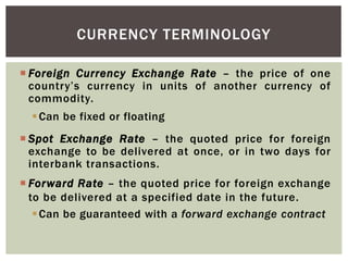  Foreign Currency Exchange Rate – the price of one
country’s currency in units of another currency of
commodity.
Can be fixed or floating
 Spot Exchange Rate – the quoted price for foreign
exchange to be delivered at once, or in two days for
interbank transactions.
 Forward Rate – the quoted price for foreign exchange
to be delivered at a specified date in the future.
Can be guaranteed with a forward exchange contract
CURRENCY TERMINOLOGY
 