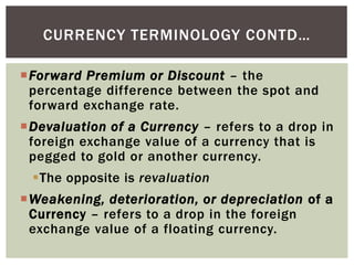 Forward Premium or Discount – the
percentage difference between the spot and
forward exchange rate.
Devaluation of a Currency – refers to a drop in
foreign exchange value of a currency that is
pegged to gold or another currency.
The opposite is revaluation
Weakening, deterioration, or depreciation of a
Currency – refers to a drop in the foreign
exchange value of a floating currency.
CURRENCY TERMINOLOGY CONTD…
 