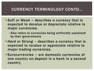 Soft or Weak – describes a currency that is
expected to devalue or depreciate relative to
major currencies.
Also refers to currencies being artificially sustained
by their governments
Hard or Strong – describes a currency that is
expected to revalue or appreciate relative to
major trading currencies.
Eurocurrencies – are domestic currencies of
one country on deposit in a bank in a second
country.
CURRENCY TERMINOLOGY CONTD…
 