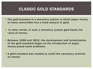  The gold standard is a monetary system in which paper money
is freely convertible into a fixed amount of gold.
 In other words, in such a monetary system gold backs the
value of money.
 Between 1696 and 1812, the development and formalization
of the gold standard began as the introduction of paper
money posed some problems.
 A gold standard was needed to instill the necessary controls
on money.
CLASSIC GOLD STANDARDS
 