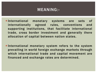  International monetary systems are sets of
internationally agreed rules, conventions and
supporting institutions, that facilitate international
trade, cross border investment and generally there
allocation of capital between nation states.
 International monetary system refers to the system
prevailing in world foreign exchange markets through
which international trade and capital movement are
financed and exchange rates are determined.
MEANING:-
 