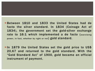  Between 1810 and 1833 the United States had de
facto the silver standard. In 1834 (Coinage Act of
1834), the government set the gold-silver exchange
rate to 16:1 which implemented a de facto (exercising
power, in fact, whether by right or not) gold standard.
 In 1879 the United States set the gold price to US$
20,67 and returned to the gold standard. With the
“Gold Standard Act” of 1900, gold became an official
instrument of payment.
 