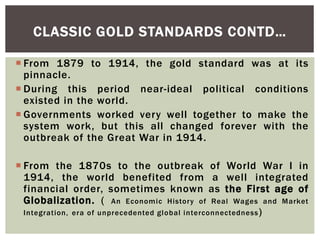  From 1879 to 1914, the gold standard was at its
pinnacle.
 During this period near-ideal political conditions
existed in the world.
 Governments worked very well together to make the
system work, but this all changed forever with the
outbreak of the Great War in 1914.
 From the 1870s to the outbreak of World War I in
1914, the world benefited from a well integrated
financial order, sometimes known as the First age of
Globalization. ( An Economic History of Real Wages and Market
Integration, era of unprecedented global interconnectedness)
CLASSIC GOLD STANDARDS CONTD…
 