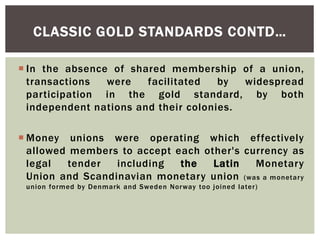  In the absence of shared membership of a union,
transactions were facilitated by widespread
participation in the gold standard, by both
independent nations and their colonies.
 Money unions were operating which effectively
allowed members to accept each other's currency as
legal tender including the Latin Monetary
Union and Scandinavian monetary union (was a monetary
union formed by Denmark and Sweden Norway too joined later)
CLASSIC GOLD STANDARDS CONTD…
 