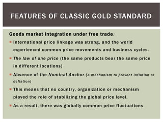 Goods market integration under free trade:
 International price linkage was strong, and the world
experienced common price movements and business cycles.
 The law of one price (the same products bear the same price
in different locations)
 Absence of the Nominal Anchor (a mechanism to prevent inflation or
deflation)
 This means that no country, organization or mechanism
played the role of stabilizing the global price level.
 As a result, there was globally common price fluctuations
FEATURES OF CLASSIC GOLD STANDARD
 