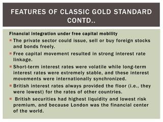 Financial integration under free capital mobility
 The private sector could issue, sell or buy foreign stocks
and bonds freely.
 Free capital movement resulted in strong interest rate
linkage.
 Short-term interest rates were volatile while long-term
interest rates were extremely stable, and these interest
movements were internationally synchronized.
 British interest rates always provided the floor (i.e., they
were lowest) for the rates of other countries.
 British securities had highest liquidity and lowest risk
premium, and because London was the financial center
of the world.
FEATURES OF CLASSIC GOLD STANDARD
CONTD..
 