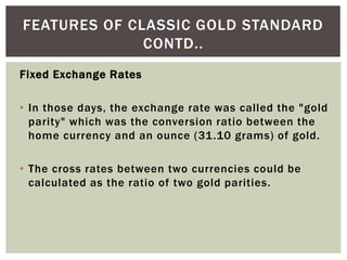 Fixed Exchange Rates
• In those days, the exchange rate was called the "gold
parity" which was the conversion ratio between the
home currency and an ounce (31.10 grams) of gold.
• The cross rates between two currencies could be
calculated as the ratio of two gold parities.
FEATURES OF CLASSIC GOLD STANDARD
CONTD..
 