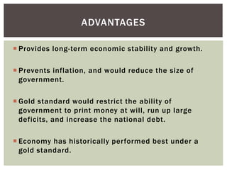  Provides long-term economic stability and growth.
 Prevents inflation, and would reduce the size of
government.
 Gold standard would restrict the ability of
government to print money at will, run up large
deficits, and increase the national debt.
 Economy has historically performed best under a
gold standard.
ADVANTAGES
 