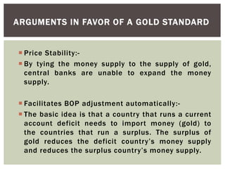  Price Stability:-
 By tying the money supply to the supply of gold,
central banks are unable to expand the money
supply.
 Facilitates BOP adjustment automatically:-
 The basic idea is that a country that runs a current
account deficit needs to import money (gold) to
the countries that run a surplus. The surplus of
gold reduces the deficit country’s money supply
and reduces the surplus country’s money supply.
ARGUMENTS IN FAVOR OF A GOLD STANDARD
 