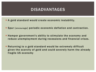  A gold standard would create economic instability.
 Spur (encourage) periodic economic deflation and contraction.
 Hamper government's ability to stimulate the economy and
reduce unemployment during recessions and financial crises.
 Returning to a gold standard would be extremely difficult
given the scarcity of gold and could severely harm the already
fragile US economy
DISADVANTAGES
 