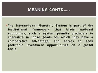  The International Monetary System is part of the
institutional framework that binds national
economies, such a system permits producers to
specialize in those goods for which they have a
comparative advantage, and serves to seek
profitable investment opportunities on a global
basis.
MEANING CONTD…..
 