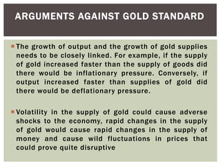  The growth of output and the growth of gold supplies
needs to be closely linked. For example, if the supply
of gold increased faster than the supply of goods did
there would be inflationary pressure. Conversely, if
output increased faster than supplies of gold did
there would be deflationary pressure.
 Volatility in the supply of gold could cause adverse
shocks to the economy, rapid changes in the supply
of gold would cause rapid changes in the supply of
money and cause wild fluctuations in prices that
could prove quite disruptive
ARGUMENTS AGAINST GOLD STANDARD
 