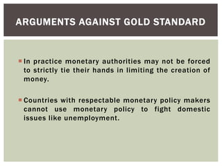  In practice monetary authorities may not be forced
to strictly tie their hands in limiting the creation of
money.
 Countries with respectable monetary policy makers
cannot use monetary policy to fight domestic
issues like unemployment.
ARGUMENTS AGAINST GOLD STANDARD
 