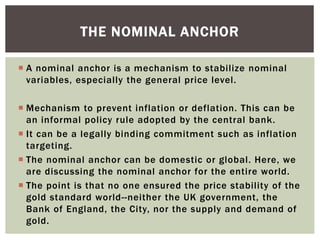  A nominal anchor is a mechanism to stabilize nominal
variables, especially the general price level.
 Mechanism to prevent inflation or deflation. This can be
an informal policy rule adopted by the central bank.
 It can be a legally binding commitment such as inflation
targeting.
 The nominal anchor can be domestic or global. Here, we
are discussing the nominal anchor for the entire world.
 The point is that no one ensured the price stability of the
gold standard world--neither the UK government, the
Bank of England, the City, nor the supply and demand of
gold.
THE NOMINAL ANCHOR
 