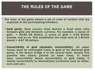 The rules of the game means a set of rules of conduct that are
expected of the participating members.
 Gold parity. Each country must declare a fixed value ratio
between gold and domestic currency. For example, 1 ounce of
gold = 20.69 US dollars, 1 ounce of gold = 4.24 British
pounds, and so on. This establishes the cross ratio of 1 British
pound = 4.87 US dollars.
 Convertibility to gold (domestic convertibility). All paper
money must be exchanged freely to gold at the declared gold
parity, if the bearer brings it to the central bank. Usually this
promise was clearly printed on bank notes. In those
days, convertibility meant convertibility to gold (today, it
means convertibility to international currencies such as dollar,
euro and yen).
THE RULES OF THE GAME
 