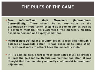  Free International Gold Movement (International
Convertibility): There should be no restriction on the
exportation or importation of gold as a commodity as well as
a payment method. This guaranteed free monetary mobility
based on demand and supply conditions.
 Interest Rate Policy: if a country began to lose gold through a
balance-of-payments deficit, it was expected to raise short-
term interest rates to attract back the monetary metal.
 If it is gaining gold, short-term interest rates must be lowered
to repel the gold inflow. By this symmetrical operation, it was
thought that the monetary authority could assist international
adjustment
THE RULES OF THE GAME
 