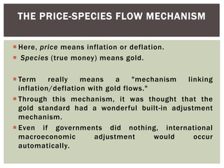  Here, price means inflation or deflation.
 Species (true money) means gold.
 Term really means a "mechanism linking
inflation/deflation with gold flows."
 Through this mechanism, it was thought that the
gold standard had a wonderful built-in adjustment
mechanism.
 Even if governments did nothing, international
macroeconomic adjustment would occur
automatically.
THE PRICE-SPECIES FLOW MECHANISM
 