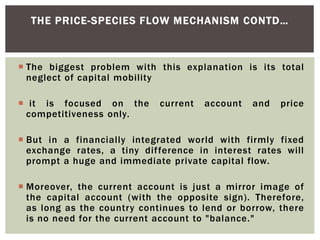  The biggest problem with this explanation is its total
neglect of capital mobility
 it is focused on the current account and price
competitiveness only.
 But in a financially integrated world with firmly fixed
exchange rates, a tiny difference in interest rates will
prompt a huge and immediate private capital flow.
 Moreover, the current account is just a mirror image of
the capital account (with the opposite sign). Therefore,
as long as the country continues to lend or borrow, there
is no need for the current account to "balance."
THE PRICE-SPECIES FLOW MECHANISM CONTD…
 