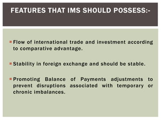  Flow of international trade and investment according
to comparative advantage.
 Stability in foreign exchange and should be stable.
 Promoting Balance of Payments adjustments to
prevent disruptions associated with temporary or
chronic imbalances.
FEATURES THAT IMS SHOULD POSSESS:-
 