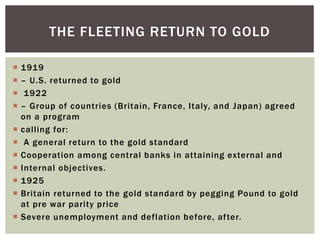  1919
 – U.S. returned to gold
 1922
 – Group of countries (Britain, France, Italy, and Japan) agreed
on a program
 calling for:
 A general return to the gold standard
 Cooperation among central banks in attaining external and
 Internal objectives.
 1925
 Britain returned to the gold standard by pegging Pound to gold
at pre war parity price
 Severe unemployment and deflation before, after.
THE FLEETING RETURN TO GOLD
 