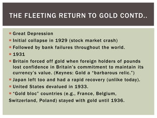  Great Depression
 Initial collapse in 1929 (stock market crash)
 Followed by bank failures throughout the world.
 1931
 Britain forced off gold when foreign holders of pounds
lost confidence in Britain’s commitment to maintain its
currency’s value. (Keynes: Gold a “barbarous relic.”)
 Japan left too and had a rapid recovery (unlike today).
 United States devalued in 1933.
 “Gold bloc” countries (e.g., France, Belgium,
Switzerland, Poland) stayed with gold until 1936.
THE FLEETING RETURN TO GOLD CONTD..
 