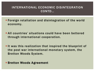  Foreign retaliation and disintegration of the world
economy.
 All countries’ situations could have been bettered
through international cooperation.
 It was this realization that inspired the blueprint of
the post war international monetary system, the
Bretton Woods System.
 Bretton Woods Agreement
INTERNATIONAL ECONOMIC DISINTEGRATION
CONTD…
 