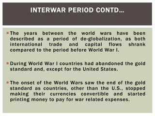  The years between the world wars have been
described as a period of de-globalization, as both
international trade and capital flows shrank
compared to the period before World War I.
 During World War I countries had abandoned the gold
standard and, except for the United States.
 The onset of the World Wars saw the end of the gold
standard as countries, other than the U.S., stopped
making their currencies convertible and started
printing money to pay for war related expenses.
INTERWAR PERIOD CONTD…
 