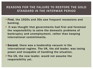  First, the 1920s and 30s saw frequent recessions and
banking.
 It was thought that governments had first and foremost
the responsibility to solve the domestic problems of
bankruptcy and unemployment, rather than keeping
international commitments.
 Second, there was a leadership vacuum in the
international regime. The UK, the old leader, was losing
power and incapable of handling the situation.
 The US, the new leader, would not assume the
responsibility yet.
REASONS FOR THE FALIURE TO RESTORE THE GOLD
STANDARD IN THE INTERWAR PERIOD
 