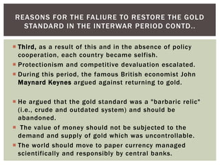  Third, as a result of this and in the absence of policy
cooperation, each country became selfish.
 Protectionism and competitive devaluation escalated.
 During this period, the famous British economist John
Maynard Keynes argued against returning to gold.
 He argued that the gold standard was a "barbaric relic"
(i.e., crude and outdated system) and should be
abandoned.
 The value of money should not be subjected to the
demand and supply of gold which was uncontrollable.
 The world should move to paper currency managed
scientifically and responsibly by central banks.
REASONS FOR THE FALIURE TO RESTORE THE GOLD
STANDARD IN THE INTERWAR PERIOD CONTD..
 