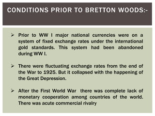 CONDITIONS PRIOR TO BRETTON WOODS:-
 Prior to WW I major national currencies were on a
system of fixed exchange rates under the international
gold standards. This system had been abandoned
during WW I.
 There were fluctuating exchange rates from the end of
the War to 1925. But it collapsed with the happening of
the Great Depression.
 After the First World War there was complete lack of
monetary cooperation among countries of the world.
There was acute commercial rivalry
 