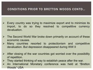 CONDITIONS PRIOR TO BRETTON WOODS CONTD…
 Every country was trying to maximize export and to minimize its
import, to do so they resolved to competitive currency
devaluation.
 The Second World War broke down primarily on account of these
economic causes.
 Many countries resorted to protectionism and competitive
devaluation. But depression disappeared during WW II
 After closing of the war countries got worried over the possibility
of repetition.
 They started thinking of way to establish peace after the war.
 An International Monetary conference was held at “Bretton
Woods” USA
 