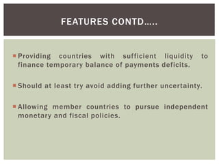  Providing countries with sufficient liquidity to
finance temporary balance of payments deficits.
 Should at least try avoid adding further uncertainty.
 Allowing member countries to pursue independent
monetary and fiscal policies.
FEATURES CONTD…..
 