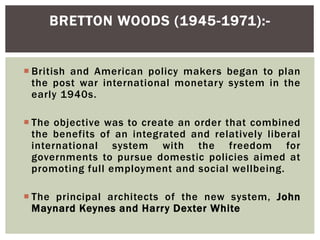 British and American policy makers began to plan
the post war international monetary system in the
early 1940s.
 The objective was to create an order that combined
the benefits of an integrated and relatively liberal
international system with the freedom for
governments to pursue domestic policies aimed at
promoting full employment and social wellbeing.
 The principal architects of the new system, John
Maynard Keynes and Harry Dexter White
BRETTON WOODS (1945-1971):-
 