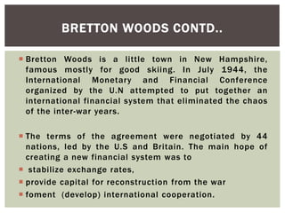  Bretton Woods is a little town in New Hampshire,
famous mostly for good skiing. In July 1944, the
International Monetary and Financial Conference
organized by the U.N attempted to put together an
international financial system that eliminated the chaos
of the inter-war years.
 The terms of the agreement were negotiated by 44
nations, led by the U.S and Britain. The main hope of
creating a new financial system was to
 stabilize exchange rates,
 provide capital for reconstruction from the war
 foment (develop) international cooperation.
BRETTON WOODS CONTD..
 