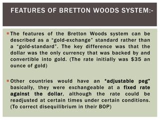  The features of the Bretton Woods system can be
described as a “gold-exchange” standard rather than
a “gold-standard”. The key difference was that the
dollar was the only currency that was backed by and
convertible into gold. (The rate initially was $35 an
ounce of gold)
 Other countries would have an “adjustable peg”
basically, they were exchangeable at a fixed rate
against the dollar, although the rate could be
readjusted at certain times under certain conditions.
(To correct disequilibrium in their BOP)
FEATURES OF BRETTON WOODS SYSTEM:-
 